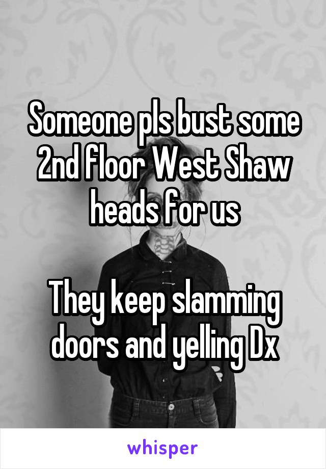 Someone pls bust some 2nd floor West Shaw heads for us

They keep slamming doors and yelling Dx