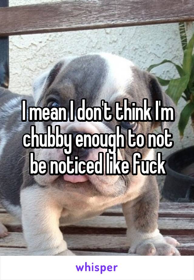 I mean I don't think I'm chubby enough to not be noticed like fuck