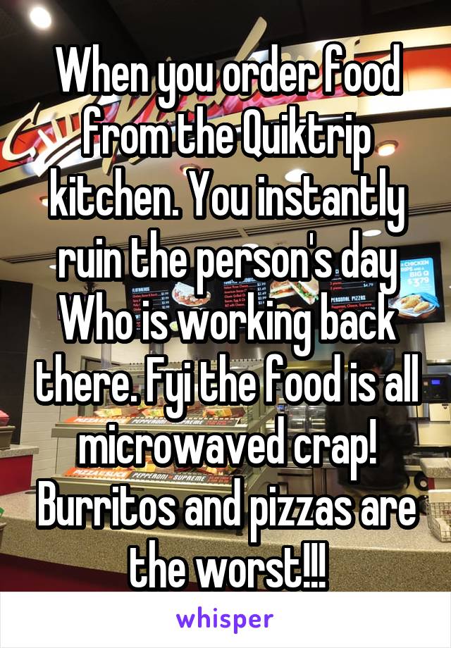 When you order food from the Quiktrip kitchen. You instantly ruin the person's day Who is working back there. Fyi the food is all microwaved crap! Burritos and pizzas are the worst!!!