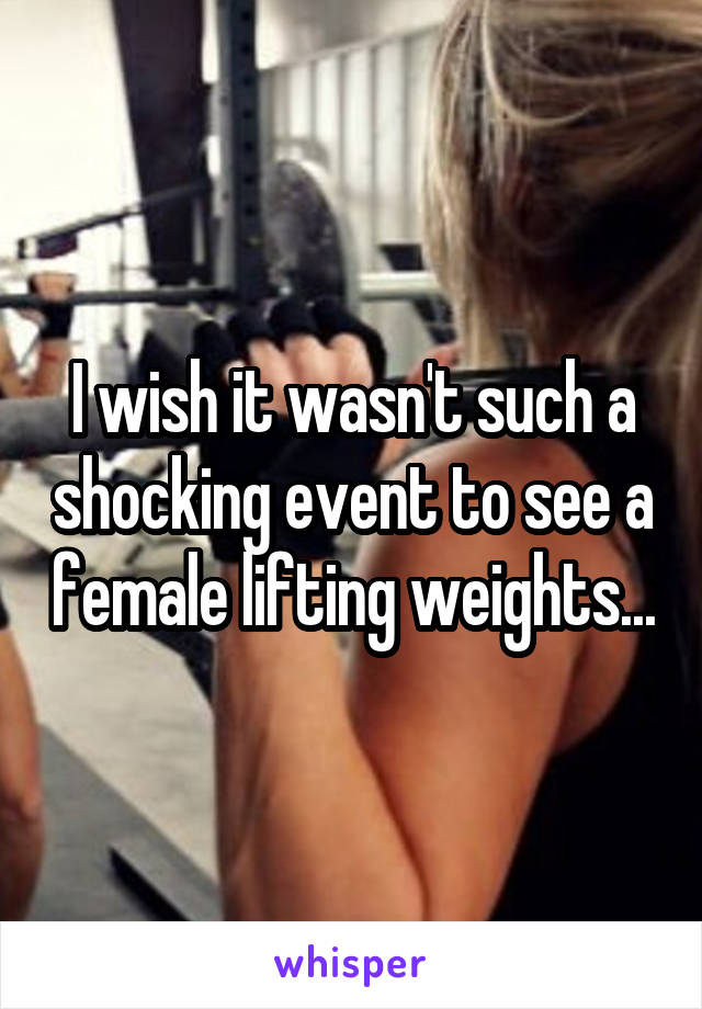 I wish it wasn't such a shocking event to see a female lifting weights...