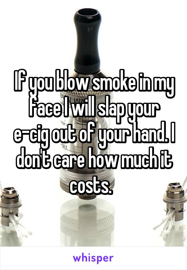 If you blow smoke in my face I will slap your e-cig out of your hand. I don't care how much it costs.  