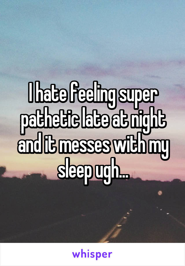 I hate feeling super pathetic late at night and it messes with my sleep ugh...