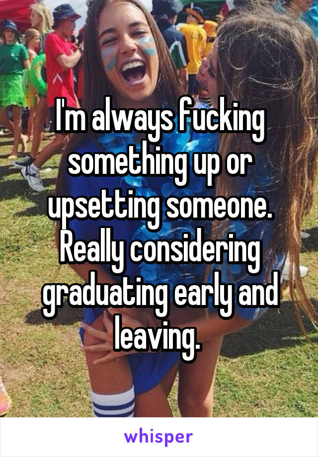 I'm always fucking something up or upsetting someone. Really considering graduating early and leaving. 