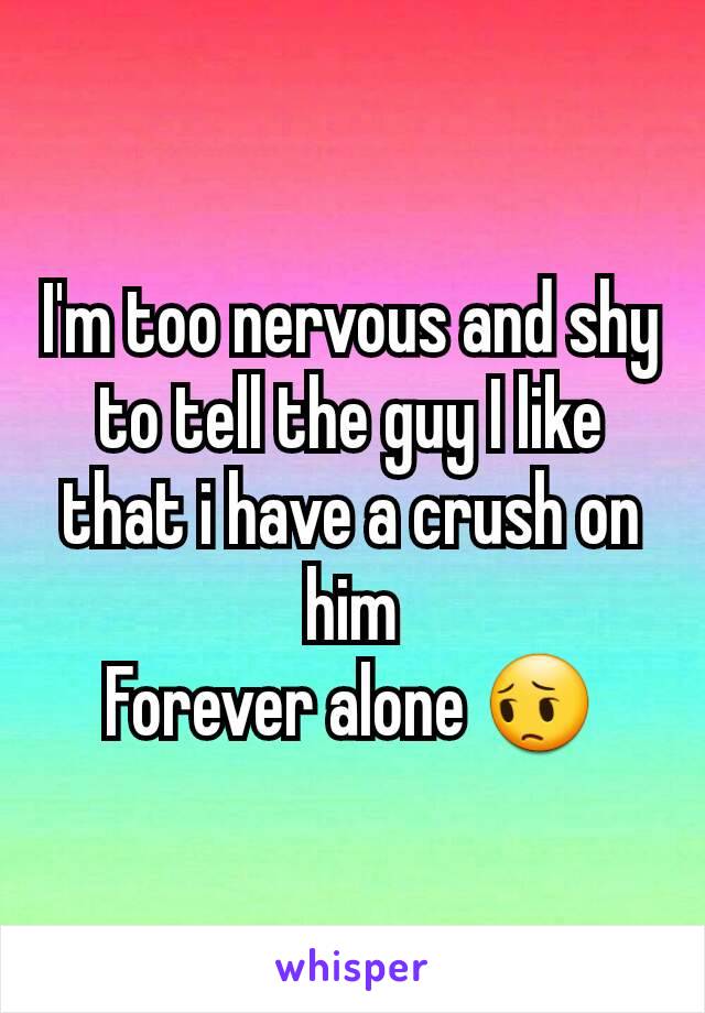 I'm too nervous and shy to tell the guy I like that i have a crush on him
Forever alone 😔