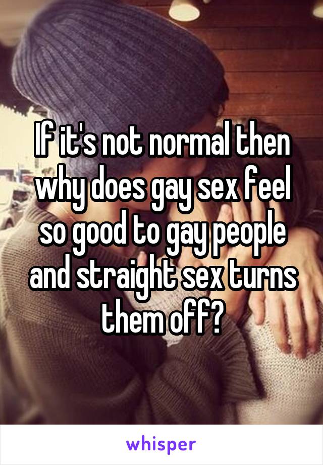 If it's not normal then why does gay sex feel so good to gay people and straight sex turns them off?