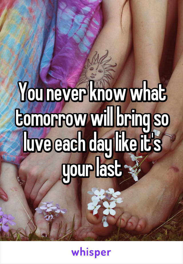 You never know what tomorrow will bring so luve each day like it's your last