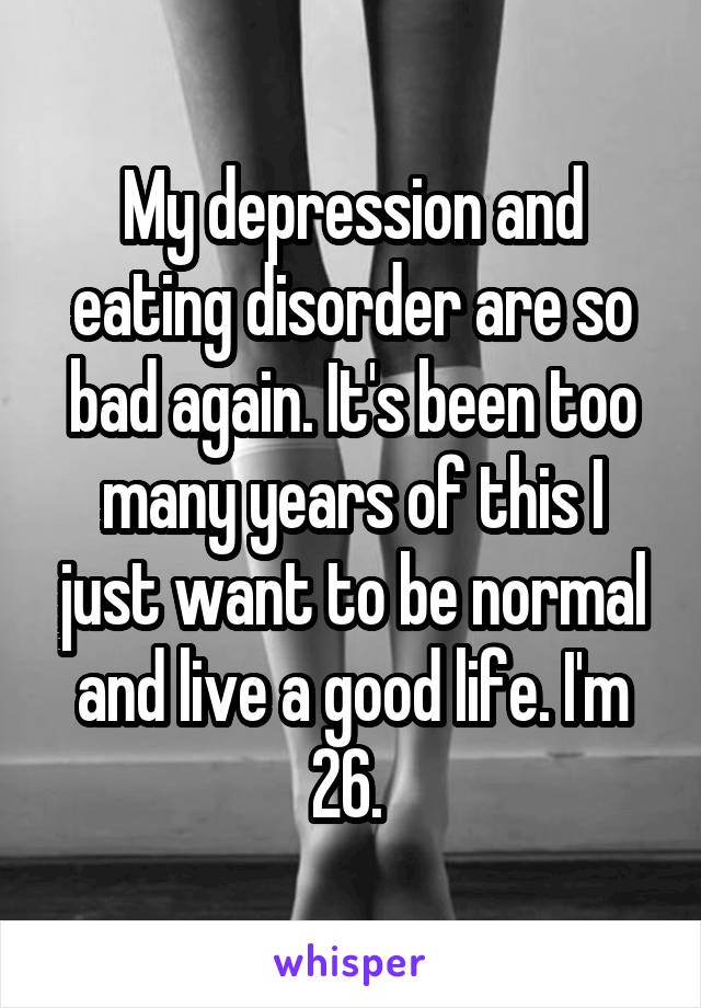 My depression and eating disorder are so bad again. It's been too many years of this I just want to be normal and live a good life. I'm 26. 