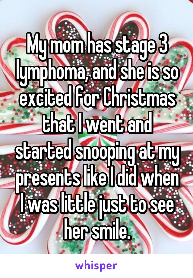 My mom has stage 3 lymphoma, and she is so excited for Christmas that I went and started snooping at my presents like I did when I was little just to see her smile.