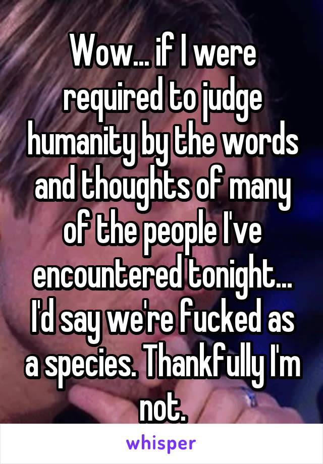 Wow... if I were required to judge humanity by the words and thoughts of many of the people I've encountered tonight... I'd say we're fucked as a species. Thankfully I'm not.