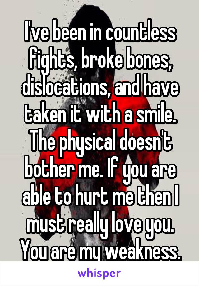 I've been in countless fights, broke bones, dislocations, and have taken it with a smile. The physical doesn't bother me. If you are able to hurt me then I must really love you. You are my weakness.