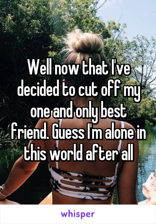 Well now that I've decided to cut off my one and only best friend. Guess I'm alone in this world after all