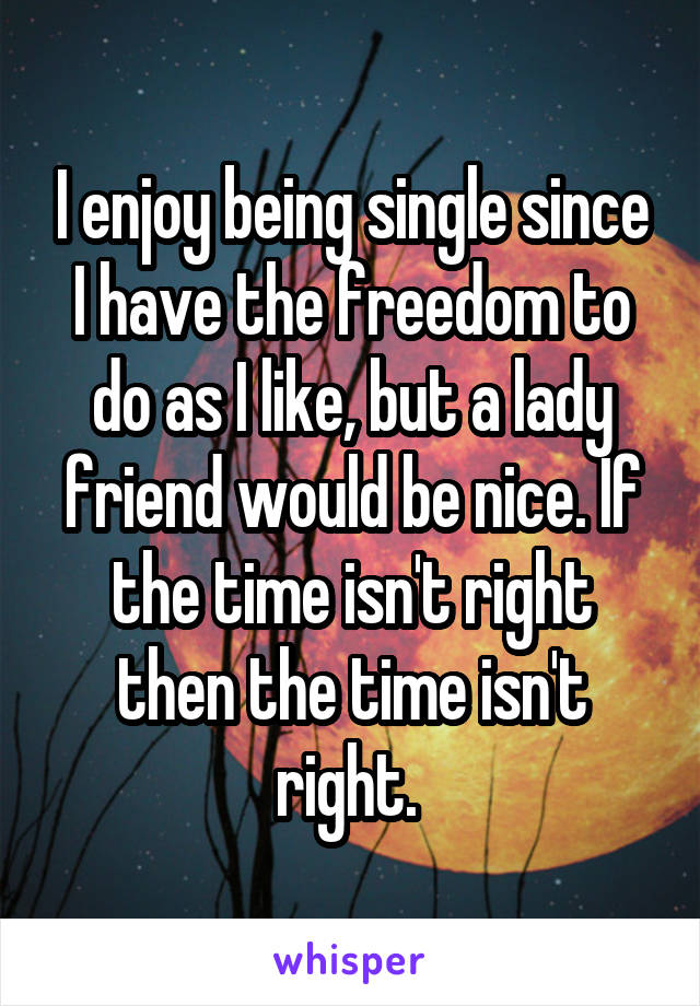 I enjoy being single since I have the freedom to do as I like, but a lady friend would be nice. If the time isn't right then the time isn't right. 