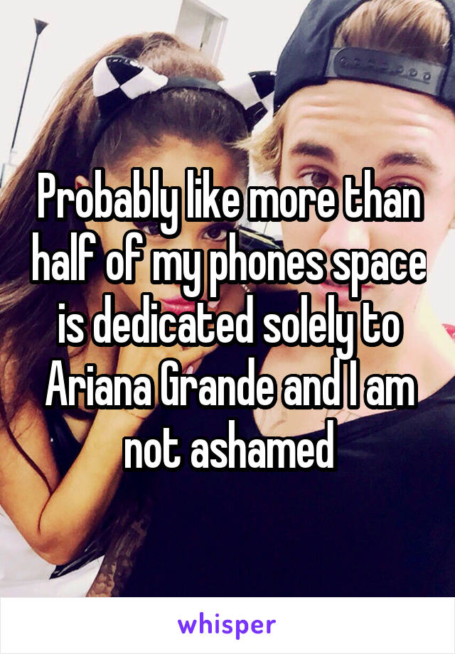 Probably like more than half of my phones space is dedicated solely to Ariana Grande and I am not ashamed