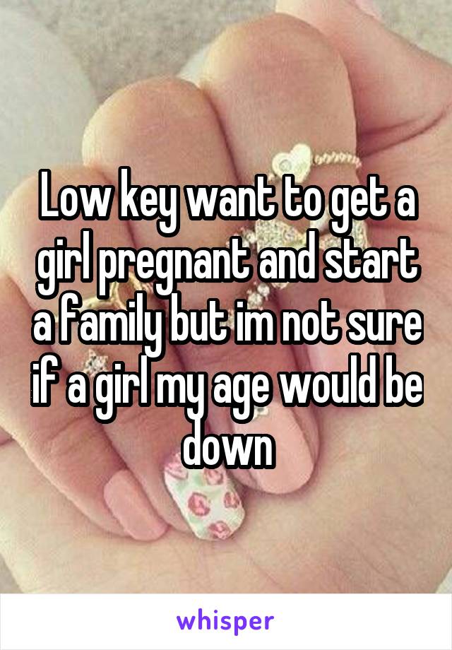 Low key want to get a girl pregnant and start a family but im not sure if a girl my age would be down