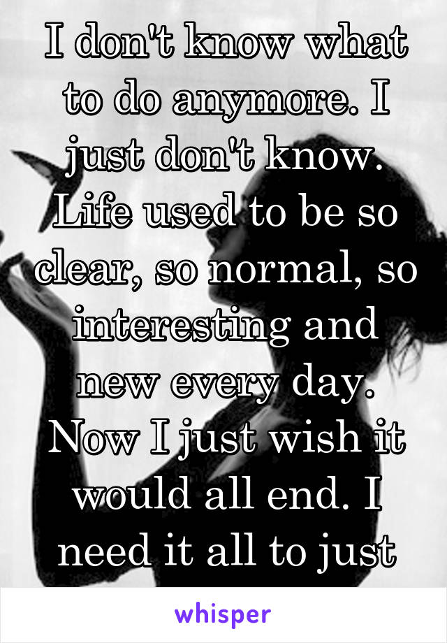 I don't know what to do anymore. I just don't know. Life used to be so clear, so normal, so interesting and new every day. Now I just wish it would all end. I need it all to just stop.