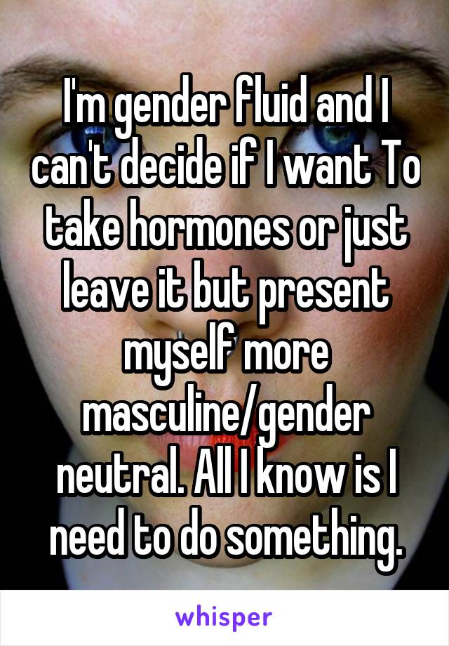 I'm gender fluid and I can't decide if I want To take hormones or just leave it but present myself more masculine/gender neutral. All I know is I need to do something.