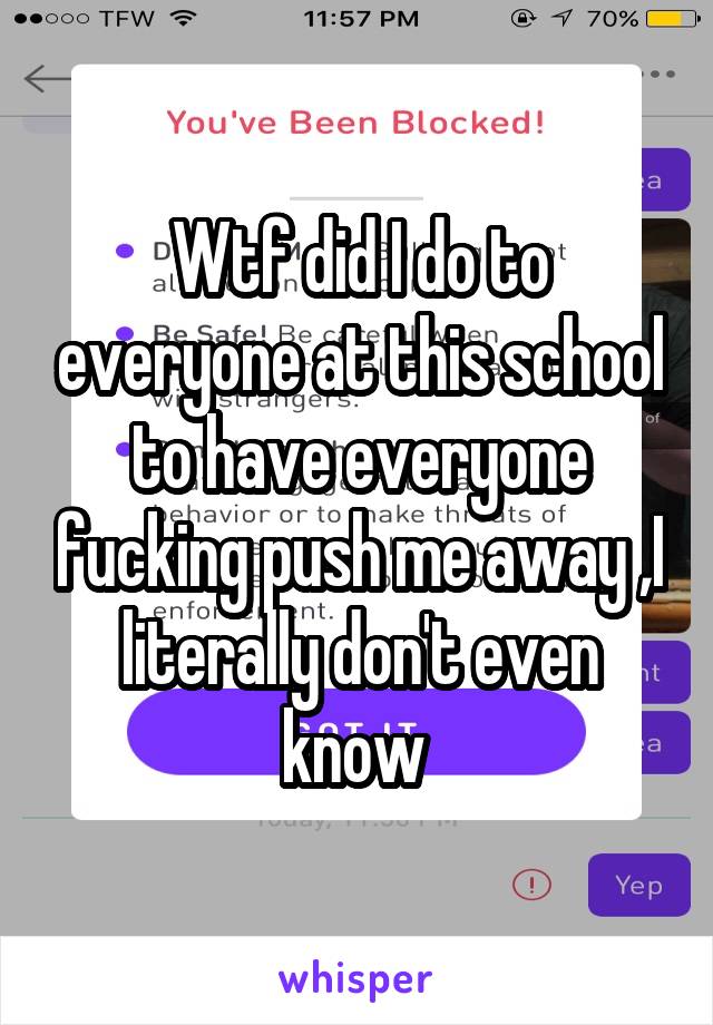 Wtf did I do to everyone at this school to have everyone fucking push me away ,I literally don't even know 