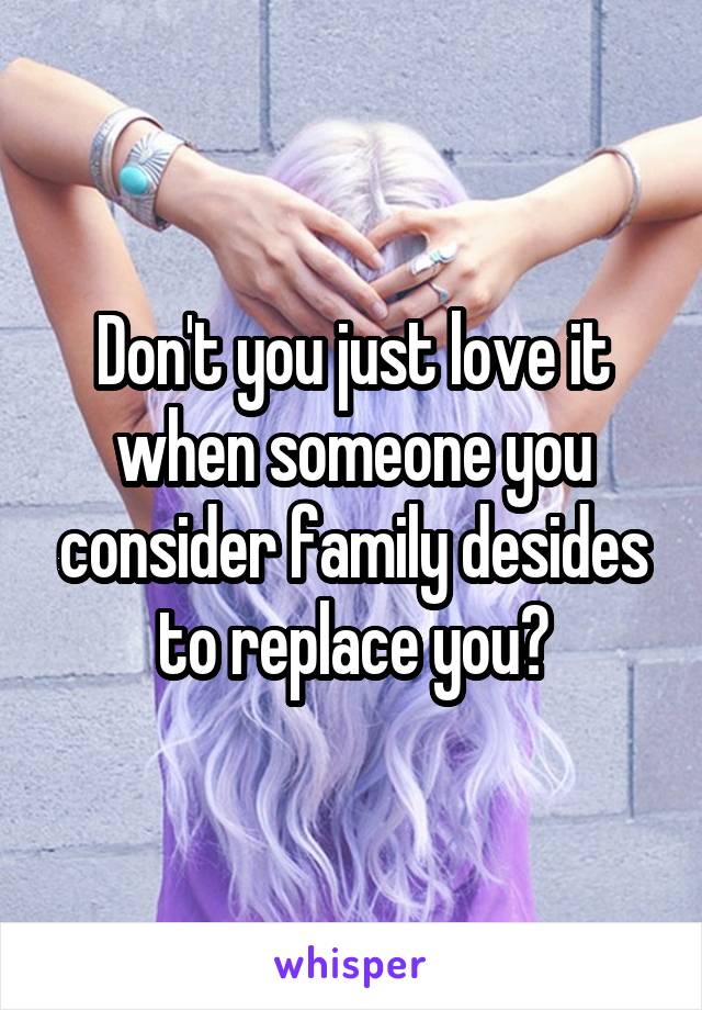 Don't you just love it when someone you consider family desides to replace you?