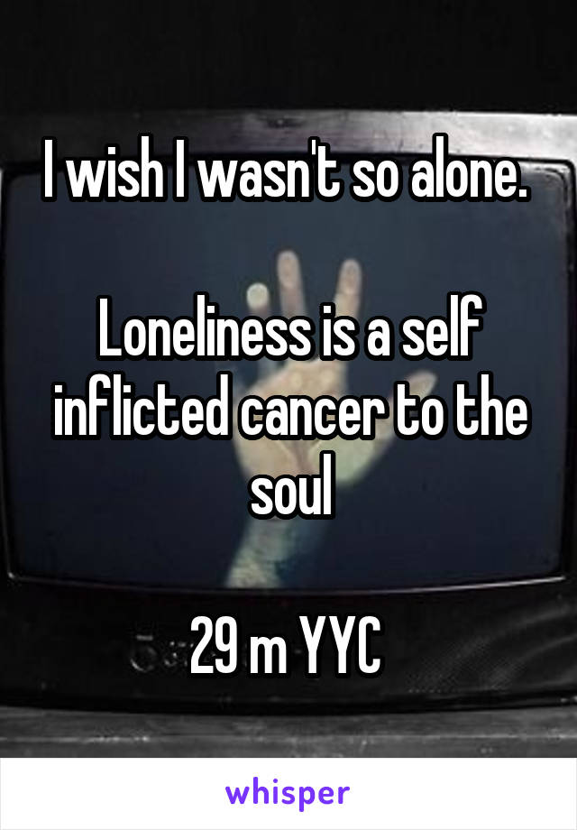 I wish I wasn't so alone. 

Loneliness is a self inflicted cancer to the soul

29 m YYC 