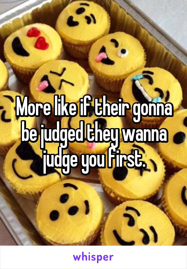More like if their gonna be judged they wanna judge you first.