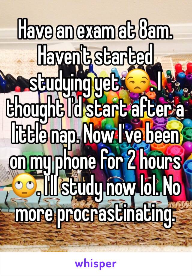 Have an exam at 8am. Haven't started studying yet 😒. I thought I'd start after a little nap. Now I've been on my phone for 2 hours 🙄. I'll study now lol. No more procrastinating. 