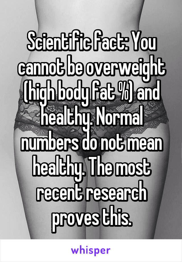 Scientific fact: You cannot be overweight (high body fat %) and healthy. Normal numbers do not mean healthy. The most recent research proves this.