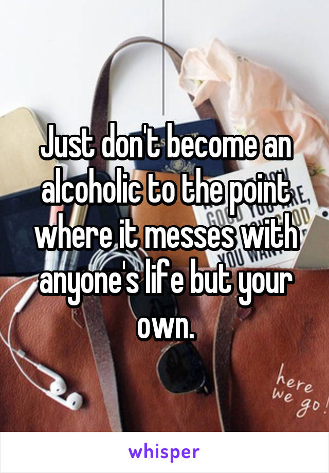 Just don't become an alcoholic to the point where it messes with anyone's life but your own.