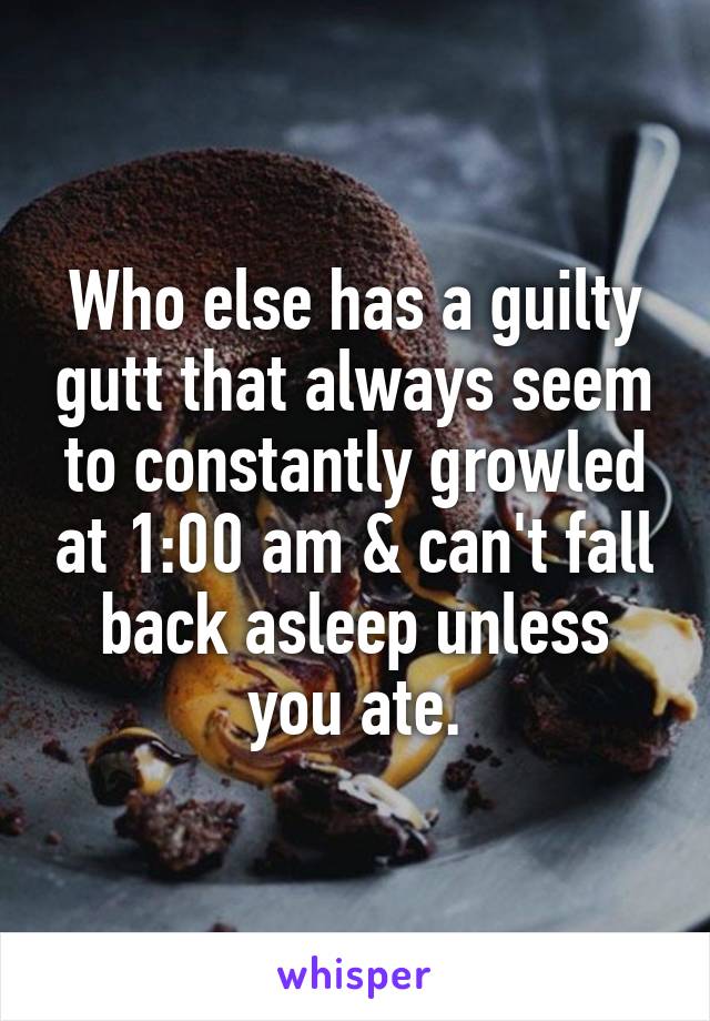 Who else has a guilty gutt that always seem to constantly growled at 1:00 am & can't fall back asleep unless you ate.