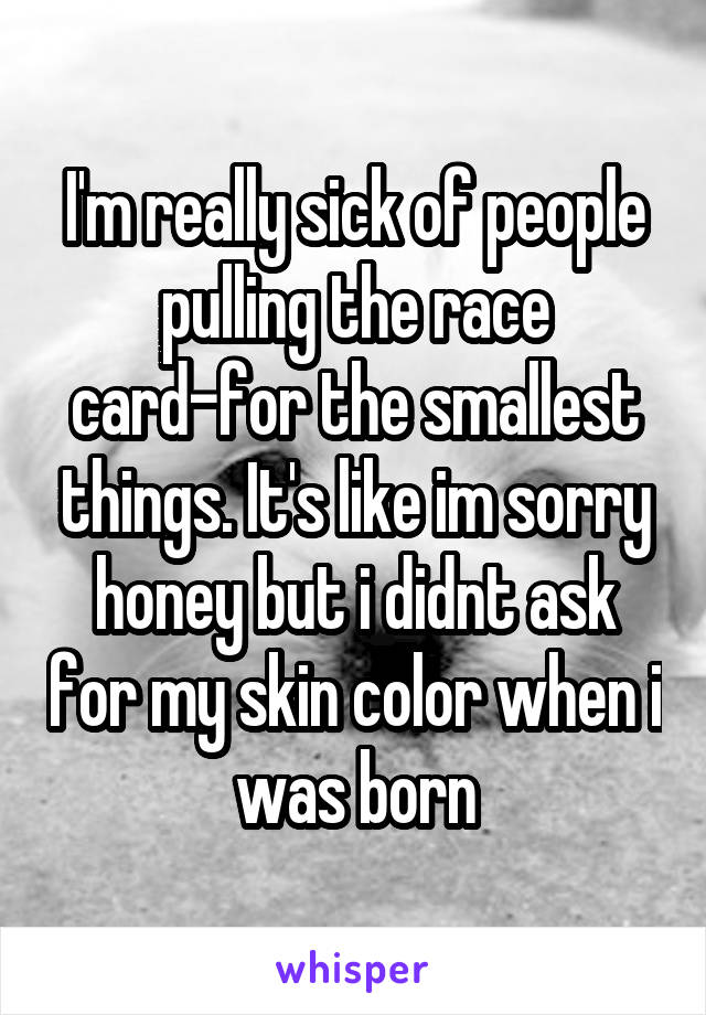 I'm really sick of people pulling the race card-for the smallest things. It's like im sorry honey but i didnt ask for my skin color when i was born
