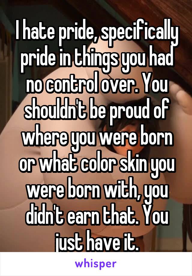 I hate pride, specifically pride in things you had no control over. You shouldn't be proud of where you were born or what color skin you were born with, you didn't earn that. You just have it.