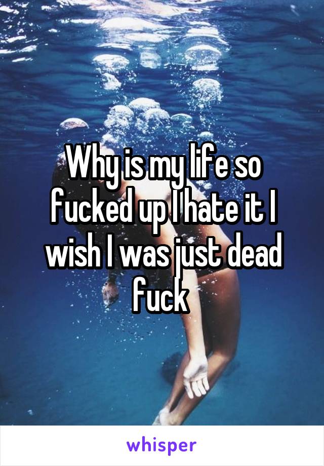 Why is my life so fucked up I hate it I wish I was just dead fuck 