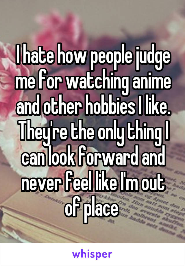 I hate how people judge me for watching anime and other hobbies I like. They're the only thing I can look forward and never feel like I'm out of place 