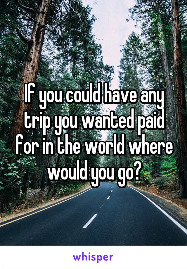 If you could have any trip you wanted paid for in the world where would you go?
