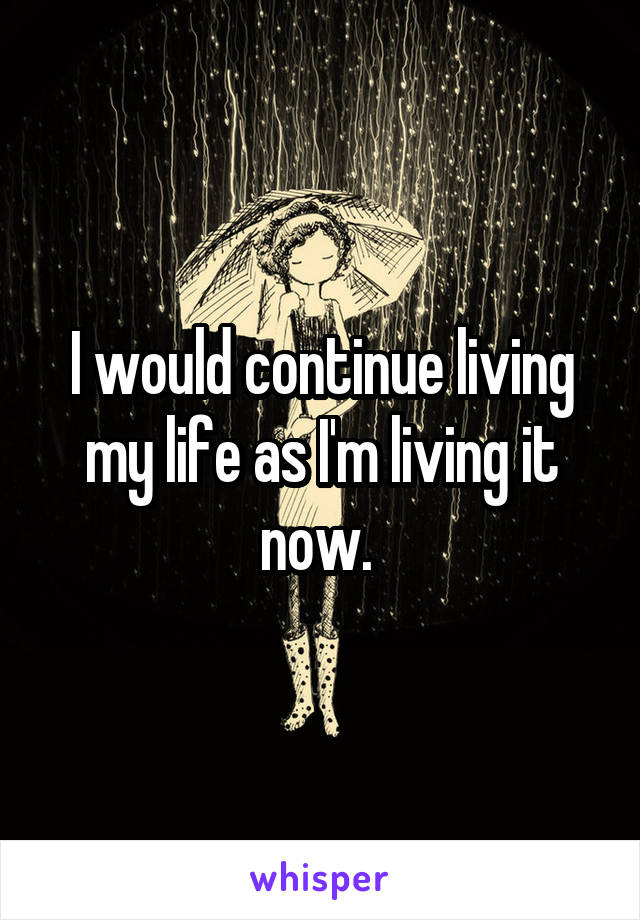 I would continue living my life as I'm living it now. 