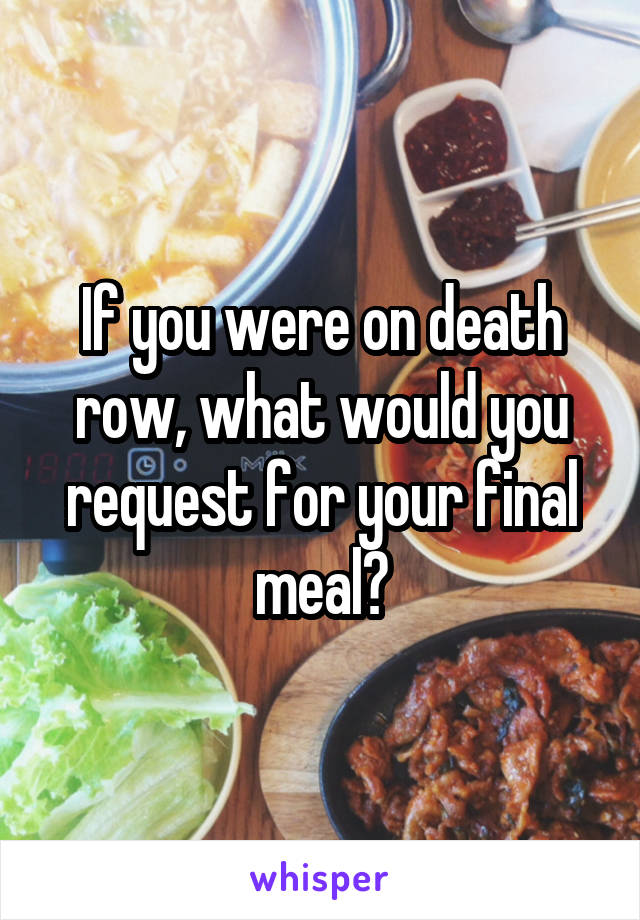 If you were on death row, what would you request for your final meal?