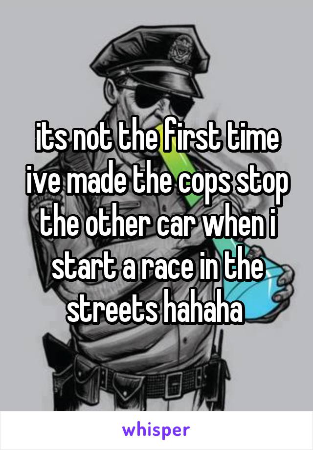 its not the first time ive made the cops stop the other car when i start a race in the streets hahaha 