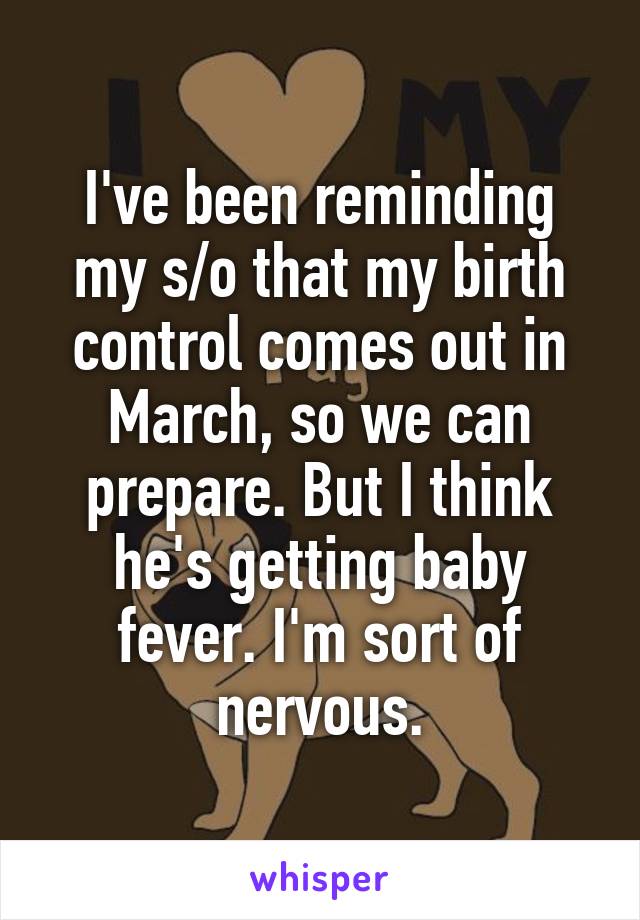 I've been reminding my s/o that my birth control comes out in March, so we can prepare. But I think he's getting baby fever. I'm sort of nervous.
