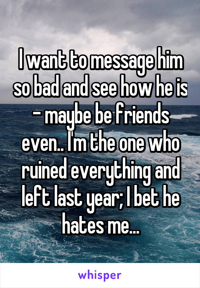 I want to message him so bad and see how he is - maybe be friends even.. I'm the one who ruined everything and left last year; I bet he hates me...