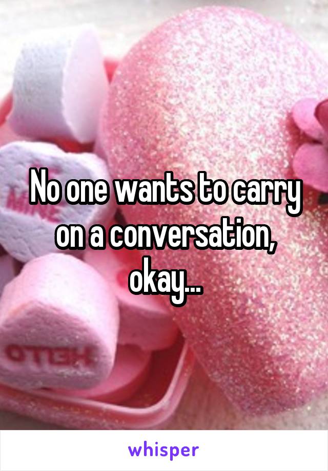 No one wants to carry on a conversation, okay...