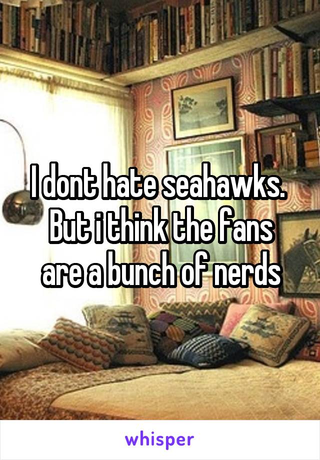 I dont hate seahawks. 
But i think the fans are a bunch of nerds