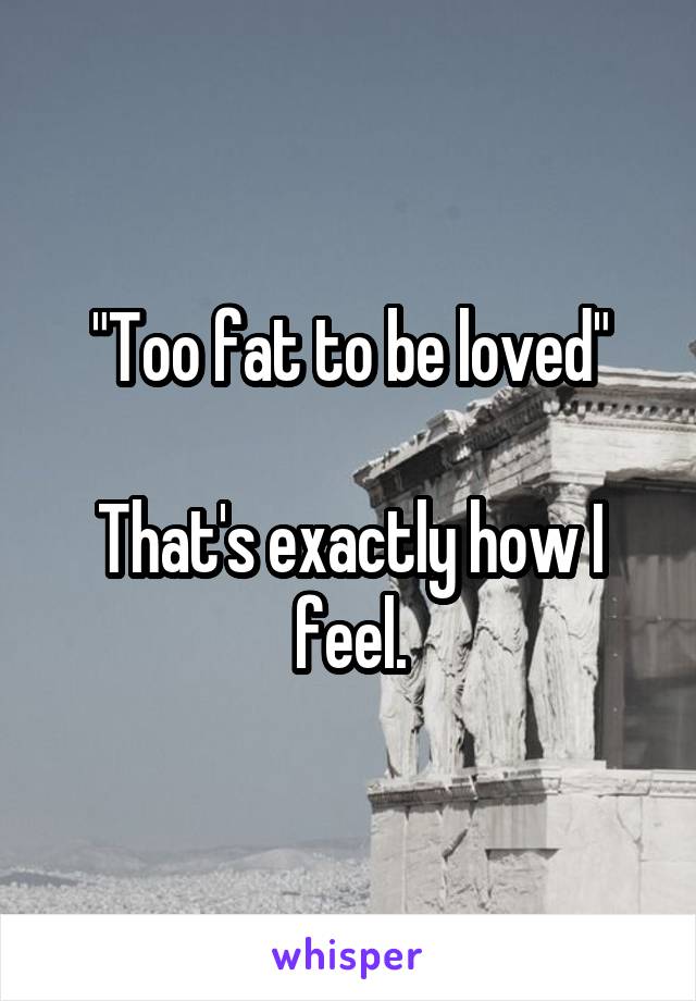 "Too fat to be loved"

That's exactly how I feel.