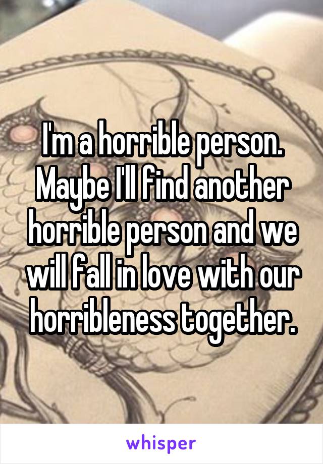I'm a horrible person. Maybe I'll find another horrible person and we will fall in love with our horribleness together.
