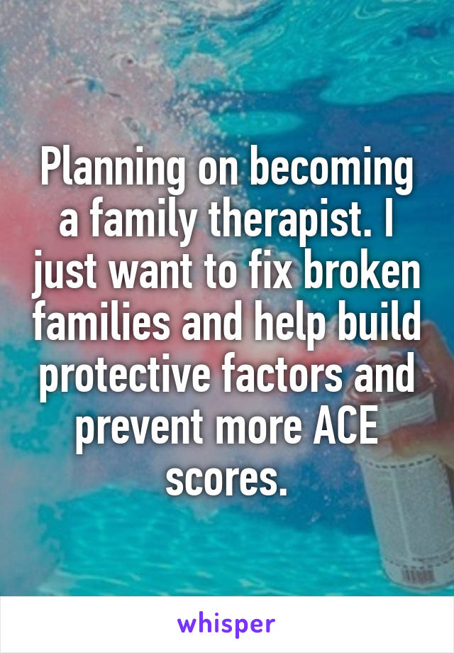 Planning on becoming a family therapist. I just want to fix broken families and help build protective factors and prevent more ACE scores.
