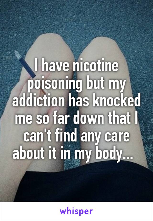 I have nicotine poisoning but my addiction has knocked me so far down that I can't find any care about it in my body...  