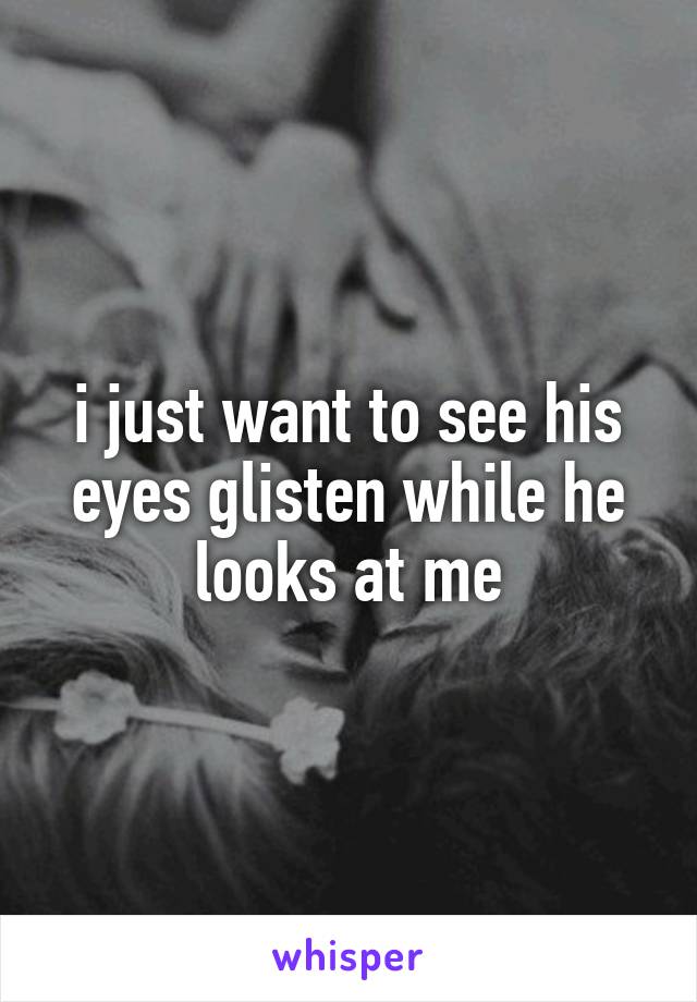i just want to see his eyes glisten while he looks at me