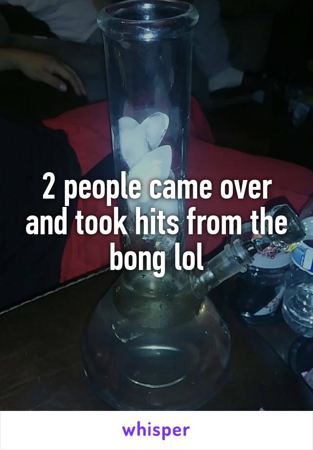2 people came over and took hits from the bong lol