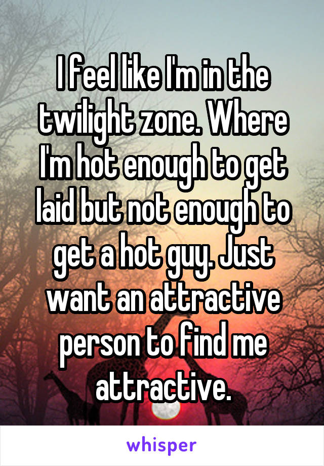I feel like I'm in the twilight zone. Where I'm hot enough to get laid but not enough to get a hot guy. Just want an attractive person to find me attractive.