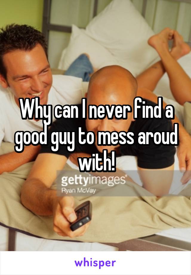 Why can I never find a good guy to mess aroud with!