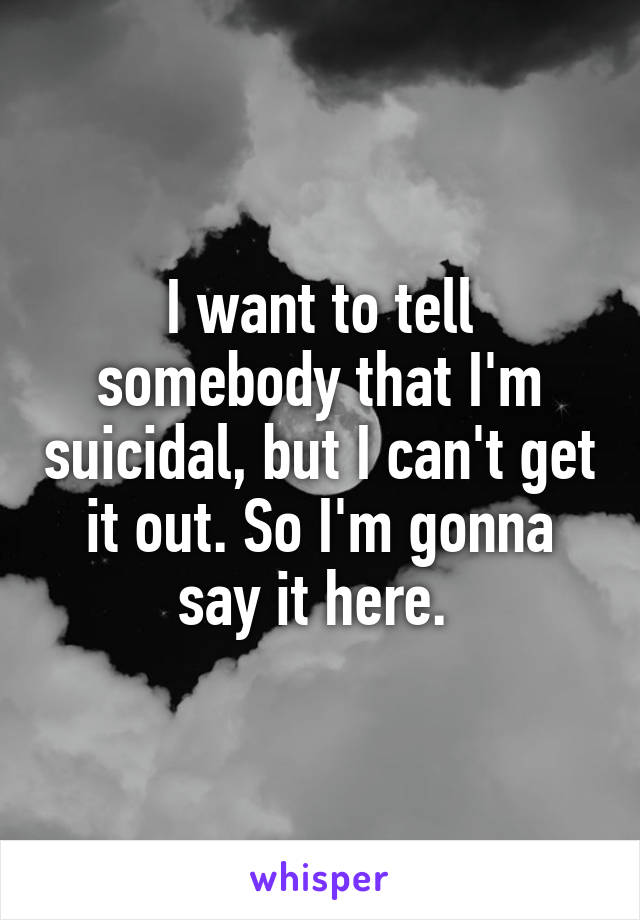 I want to tell somebody that I'm suicidal, but I can't get it out. So I'm gonna say it here. 