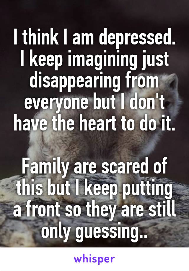 I think I am depressed. I keep imagining just disappearing from everyone but I don't have the heart to do it.

Family are scared of this but I keep putting a front so they are still only guessing..